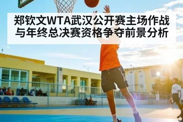 郑钦文WTA武汉公开赛主场作战与年终总决赛资格争夺前景分析