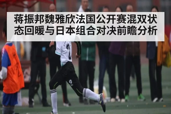 蒋振邦魏雅欣法国公开赛混双状态回暖与日本组合对决前瞻分析