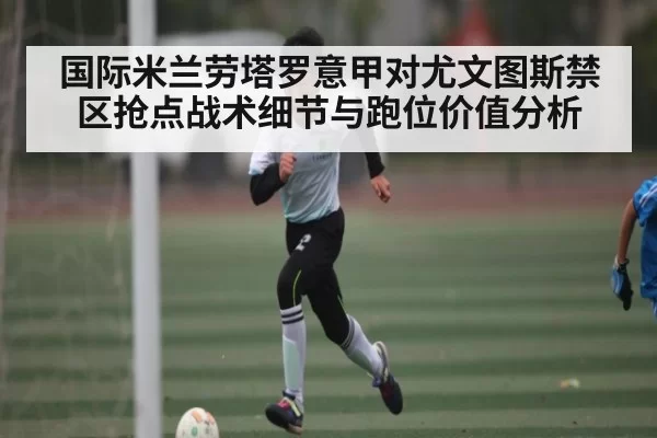 国际米兰劳塔罗意甲对尤文图斯禁区抢点战术细节与跑位价值分析